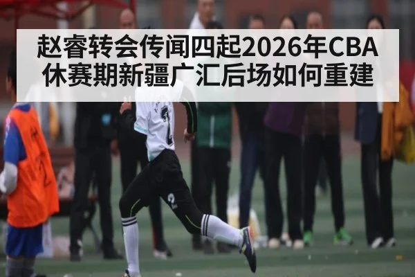 赵睿转会传闻四起2026年CBA休赛期新疆广汇后场如何重建 | HuaTiHui