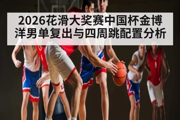2026花滑大奖赛中国杯金博洋男单复出与四周跳配置分析 | HuaTiHui